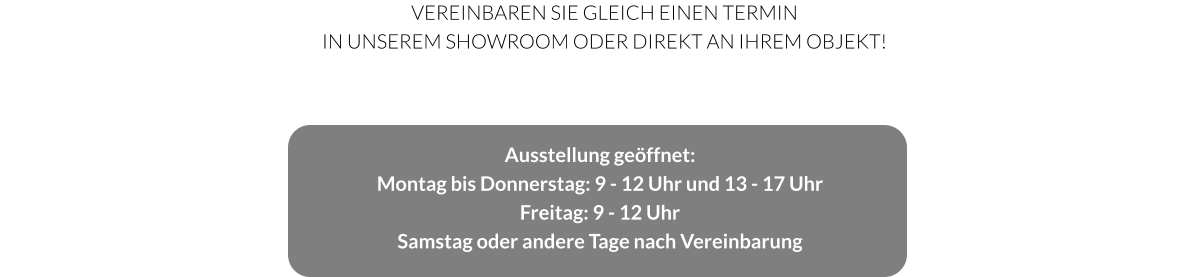 Ausstellung geöffnet: Montag bis Donnerstag: 9 - 12 Uhr und 13 - 17 Uhr Freitag: 9 - 12 Uhr Samstag oder andere Tage nach Vereinbarung  Vereinbaren Sie gleich einen Termin in unserem Showroom oder direkt an Ihrem Objekt!